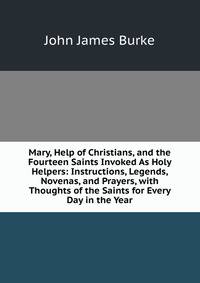 Mary, Help of Christians, and the Fourteen Saints Invoked As Holy Helpers: Instructions, Legends, Novenas, and Prayers, with Thoughts of the Saints for Every Day in the Year