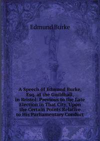 A Speech of Edmund Burke, Esq. at the Guildhall, in Bristol: Previous to the Late Election in That City, Upon the Certain Points Relative to His Parliamentary Conduct