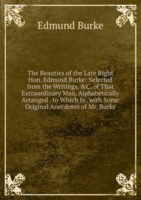 The Beauties of the Late Right Hon. Edmund Burke: Selected from the Writings, &amp;C. of That Extraordinary Man, Alphabetically Arranged . to Which Is . with Some Original Anecdotes of Mr. Burke