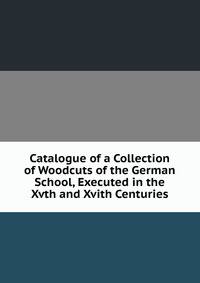 Catalogue of a Collection of Woodcuts of the German School, Executed in the Xvth and Xvith Centuries