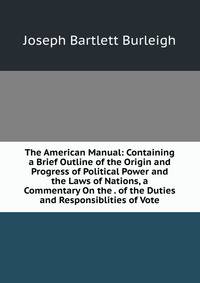 The American Manual: Containing a Brief Outline of the Origin and Progress of Political Power and the Laws of Nations, a Commentary On the . of the Duties and Responsiblities of Vote