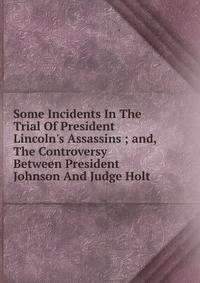 Some Incidents In The Trial Of President Lincoln's Assassins ; and, The Controversy Between President Johnson And Judge Holt