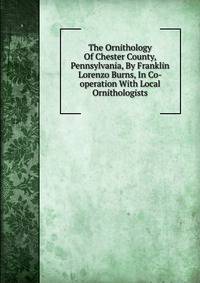 The Ornithology Of Chester County, Pennsylvania, By Franklin Lorenzo Burns, In Co-operation With Local Ornithologists