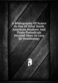 A Bibliography Of Scarce Or Out Of Print North American Amateur And Trade Periodicals Devoted More Or Less To Ornithology