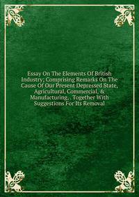 Essay On The Elements Of British Industry; Comprising Remarks On The Cause Of Our Present Depressed State, Agricultural, Commercial, &amp; Manufacturing, . Together With Suggestions For Its Removal