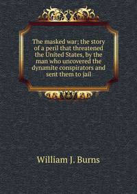 The masked war; the story of a peril that threatened the United States, by the man who uncovered the dynamite conspirators and sent them to jail