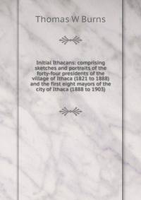 Initial Ithacans: comprising sketches and portraits of the forty-four presidents of the village of Ithaca (1821 to 1888) and the first eight mayors of the city of Ithaca (1888 to 1903)