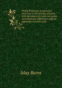 Praxis Primaria: progressive exercises in the writing of Latin, with introductory notes on syntax and idiomatic differences and an appendix on Latin style
