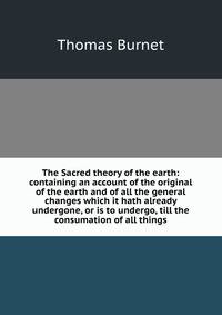 The Sacred theory of the earth: containing an account of the original of the earth and of all the general changes which it hath already undergone, or is to undergo, till the consumation of all things