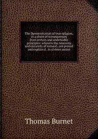 The Demonstration of true religion, in a chain of consequences from certain and undeniable principles: wherein the necessity and certainty of natural . are proved and explain'd . in sixteen sermo