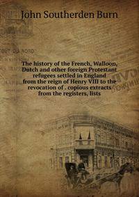 The history of the French, Walloon, Dutch and other foreign Protestant refugees settled in England from the reign of Henry VIII to the revocation of . copious extracts from the registers, lists