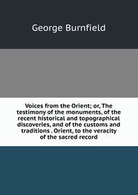 Voices from the Orient; or, The testimony of the monuments, of the recent historical and topographical discoveries, and of the customs and traditions . Orient, to the veracity of the sacred record