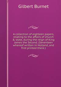 A collection of eighteen papers, relating to the affairs of church &amp; state, during the reign of King James the Second. (Seventeen whereof written in Holland, and first printed there.)