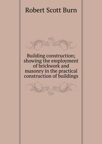 Building construction; showing the employment of brickwork and masonry in the practical construction of buildings