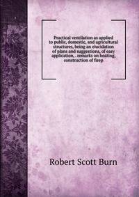 Practical ventilation as applied to public, domestic, and agricultural structures, being an elucidation of plans and suggestions, of easy application, . remarks on heating, construction of firep
