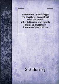 Atonement ; soteriology: the sacrificial, in contrast with the penal, substitutionary, and merely moral or exemplary theories of propitiation
