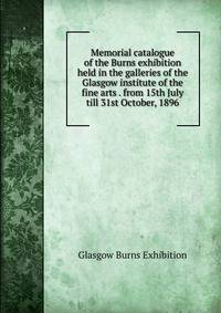 Memorial catalogue of the Burns exhibition held in the galleries of the Glasgow institute of the fine arts . from 15th July till 31st October, 1896