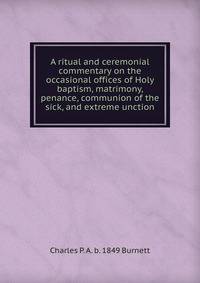 A ritual and ceremonial commentary on the occasional offices of Holy baptism, matrimony, penance, communion of the sick, and extreme unction