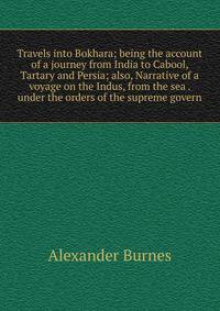 Travels into Bokhara; being the account of a journey from India to Cabool, Tartary and Persia; also, Narrative of a voyage on the Indus, from the sea . under the orders of the supreme govern