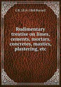 Rudimentary treatise on limes, cements, mortars, concretes, mastics, plastering, etc.