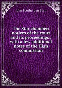 The Star chamber: notices of the court and its proceedings ; with a few additional notes of the High commission