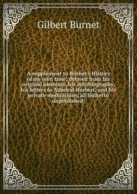 A supplement to Burnet's History of my own time; derived from his original memoirs, his autobiography, his letters to Admiral Herbert, and his private meditations, all hitherto unpublished;
