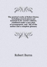 The poetical works of Robert Burns; including several pieces not inserted in Dr. Currie's edition; exhibited under a new plan of arrangement, and . life of the author and a complete glossary