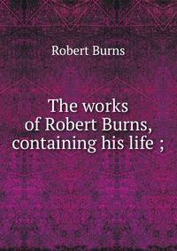 The works of Robert Burns, containing his life ;