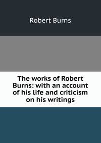 The works of Robert Burns: with an account of his life and criticism on his writings