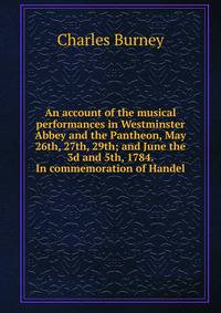 An account of the musical performances in Westminster Abbey and the Pantheon, May 26th, 27th, 29th; and June the 3d and 5th, 1784. In commemoration of Handel