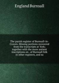 The parish register of Burnsall-in-Craven. Missing portions recovered from the transcripts at York; together with the more antient inscriptions on . of Burnsall folk in other registers, and su