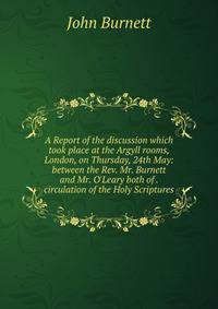 A Report of the discussion which took place at the Argyll rooms, London, on Thursday, 24th May: between the Rev. Mr. Burnett and Mr. O'Leary both of . circulation of the Holy Scriptures