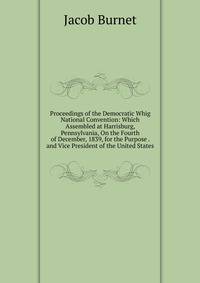 Proceedings of the Democratic Whig National Convention: Which Assembled at Harrisburg, Pennsylvania, On the Fourth of December, 1839, for the Purpose . and Vice President of the United States