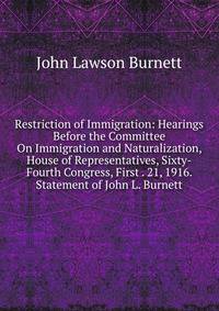 Restriction of Immigration: Hearings Before the Committee On Immigration and Naturalization, House of Representatives, Sixty-Fourth Congress, First . 21, 1916. Statement of John L. Burnett