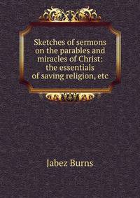 Sketches of sermons on the parables and miracles of Christ: the essentials of saving religion, etc.