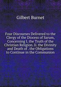 Four Discourses Delivered to the Clergy of the Diocess of Sarum, Concerning I. the Truth of the Christian Religion. Ii. the Divinity and Death of . the Obligations to Continue in the Communion