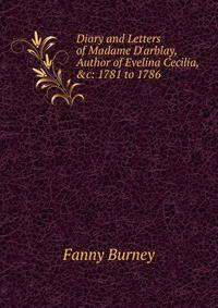 Diary and Letters of Madame D'arblay, Author of Evelina Cecilia, &amp;c: 1781 to 1786