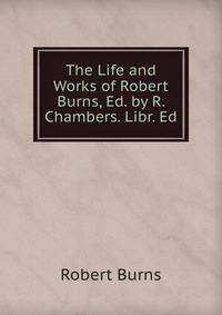 The Life and Works of Robert Burns, Ed. by R. Chambers. Libr. Ed