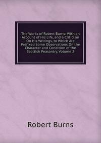 The Works of Robert Burns: With an Account of His Life, and a Criticism On His Writings, to Which Are Prefixed Some Observations On the Character and Condition of the Scottish Peasantry, Volume 2