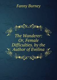 The Wanderer: Or, Female Difficulties. by the Author of Evelina