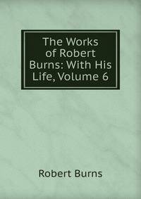 The Works of Robert Burns: With His Life, Volume 6