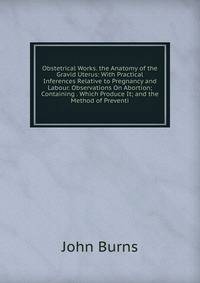 Obstetrical Works. the Anatomy of the Gravid Uterus: With Practical Inferences Relative to Pregnancy and Labour. Observations On Abortion; Containing . Which Produce It; and the Method of Preventi