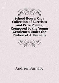 School Hours: Or, a Collection of Exercises and Prize Poems, Composed by the Young Gentlemen Under the Tuition of A. Burnaby