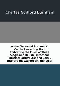 A New System of Arithmetic: On the Cancelling Plan; Embracing the Rules of Three, Single and Double, Direct and Inverse; Barter; Loss and Gain; . Interest and All Proportional Ques
