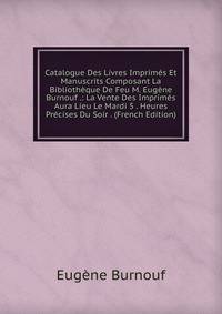 Catalogue Des Livres Imprimes Et Manuscrits Composant La Bibliotheque De Feu M. Eugene Burnouf .: La Vente Des Imprimes Aura Lieu Le Mardi 5 . Heures Precises Du Soir . (French Edition)