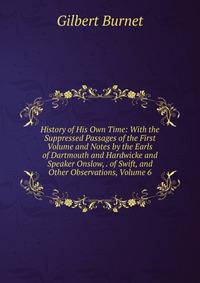 History of His Own Time: With the Suppressed Passages of the First Volume and Notes by the Earls of Dartmouth and Hardwicke and Speaker Onslow, . of Swift, and Other Observations, Volume 6