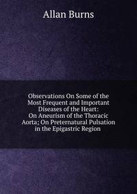 Observations On Some of the Most Frequent and Important Diseases of the Heart: On Aneurism of the Thoracic Aorta; On Preternatural Pulsation in the Epigastric Region .