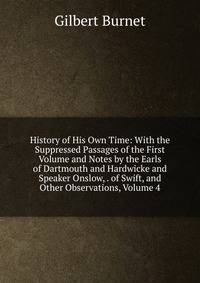 History of His Own Time: With the Suppressed Passages of the First Volume and Notes by the Earls of Dartmouth and Hardwicke and Speaker Onslow, . of Swift, and Other Observations, Volume 4