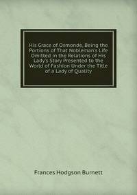 His Grace of Osmonde, Being the Portions of That Nobleman's Life Omitted in the Relations of His Lady's Story Presented to the World of Fashion Under the Title of a Lady of Quality