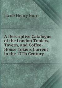 A Descriptive Catalogue of the London Traders, Tavern, and Coffee-House Tokens Current in the 17Th Century